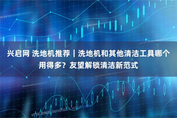 兴启网 洗地机推荐｜洗地机和其他清洁工具哪个用得多？友望解锁清洁新范式