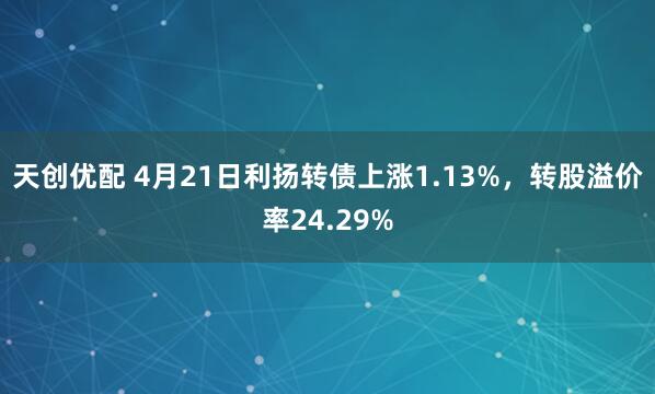 天创优配 4月21日利扬转债上涨1.13%，转股溢价率24.29%