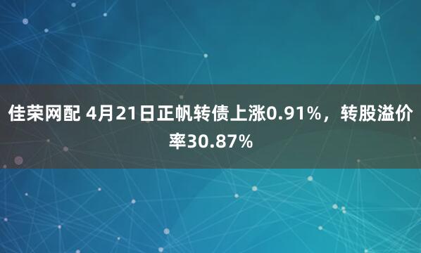 佳荣网配 4月21日正帆转债上涨0.91%，转股溢价率30.87%