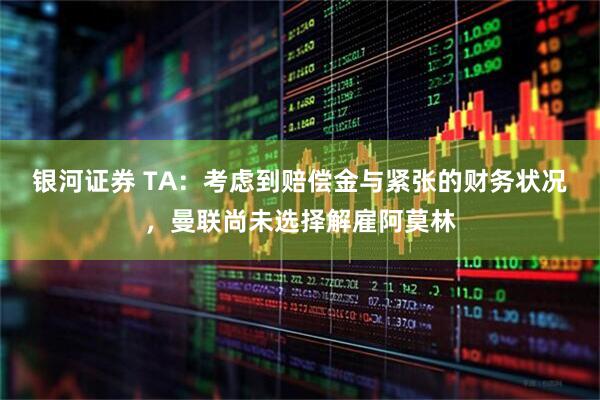 银河证券 TA：考虑到赔偿金与紧张的财务状况，曼联尚未选择解雇阿莫林