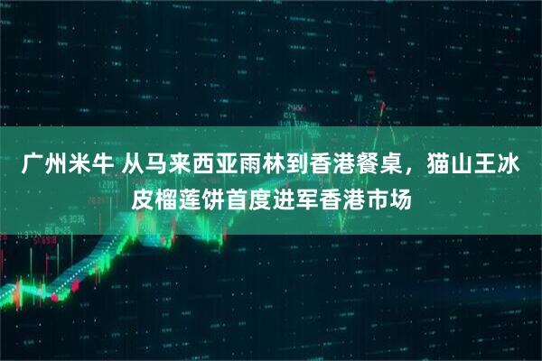 广州米牛 从马来西亚雨林到香港餐桌，猫山王冰皮榴莲饼首度进军香港市场