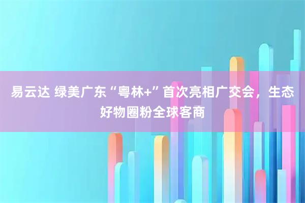 易云达 绿美广东“粤林+”首次亮相广交会，生态好物圈粉全球客商