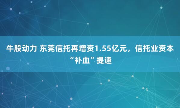 牛股动力 东莞信托再增资1.55亿元，信托业资本“补血”提速