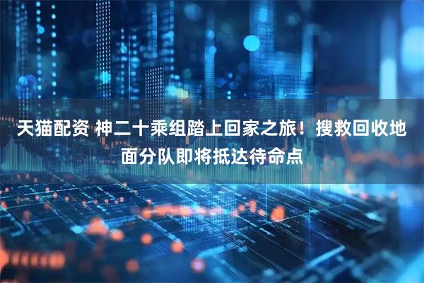 天猫配资 神二十乘组踏上回家之旅！搜救回收地面分队即将抵达待命点