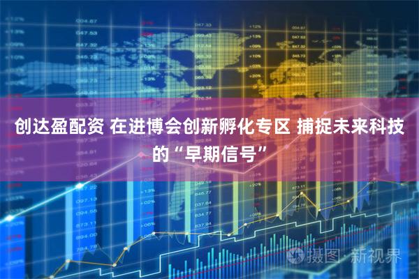 创达盈配资 在进博会创新孵化专区 捕捉未来科技的“早期信号”