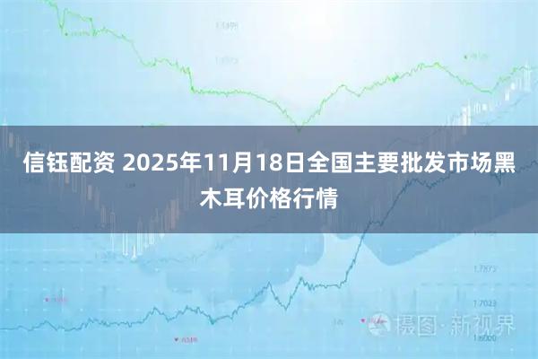 信钰配资 2025年11月18日全国主要批发市场黑木耳价格行情