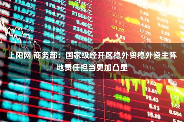 上阳网 商务部：国家级经开区稳外贸稳外资主阵地责任担当更加凸显