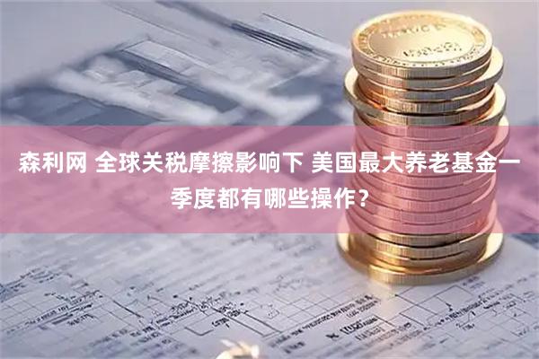 森利网 全球关税摩擦影响下 美国最大养老基金一季度都有哪些操作？