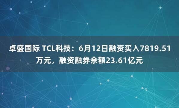 卓盛国际 TCL科技：6月12日融资买入7819.51万元，融资融券余额23.61亿元