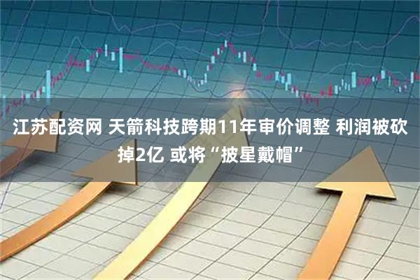 江苏配资网 天箭科技跨期11年审价调整 利润被砍掉2亿 或将“披星戴帽”