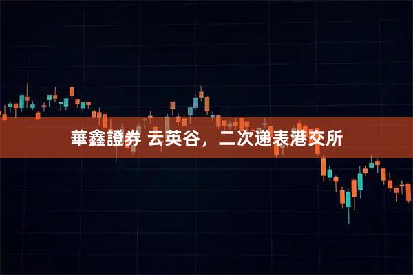 華鑫證券 云英谷，二次递表港交所