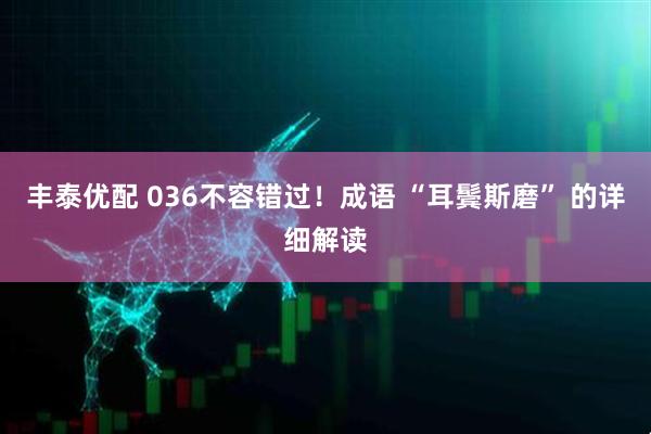 丰泰优配 036不容错过！成语 “耳鬓斯磨” 的详细解读