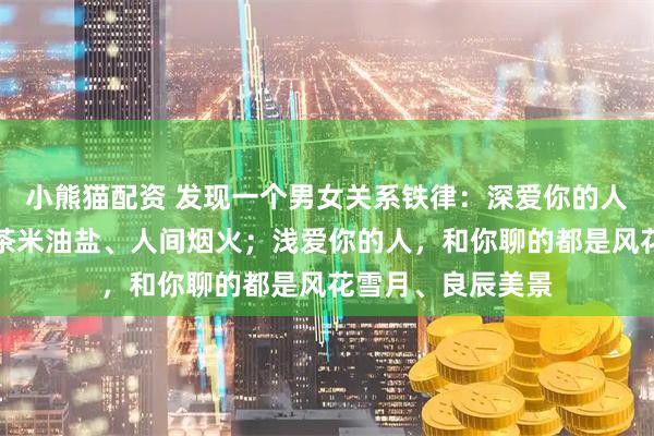 小熊猫配资 发现一个男女关系铁律：深爱你的人，和你聊的都是茶米油盐、人间烟火；浅爱你的人，和你聊的都是风花雪月、良辰美景