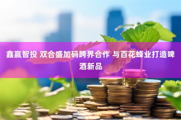 鑫赢智投 双合盛加码跨界合作 与百花蜂业打造啤酒新品