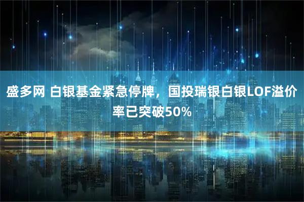盛多网 白银基金紧急停牌，国投瑞银白银LOF溢价率已突破50%