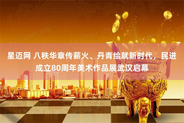 星迈网 八秩华章传薪火、丹青绘就新时代，民进成立80周年美术作品展武汉启幕