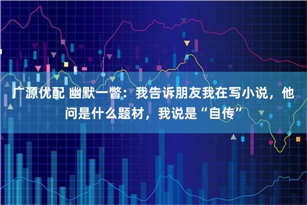 广源优配 幽默一瞥：我告诉朋友我在写小说，他问是什么题材，我说是“自传”