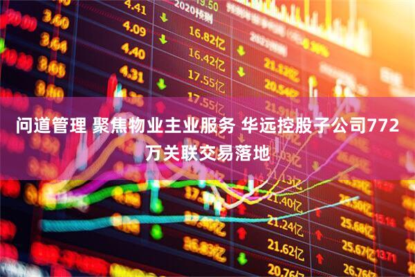 问道管理 聚焦物业主业服务 华远控股子公司772万关联交易落地