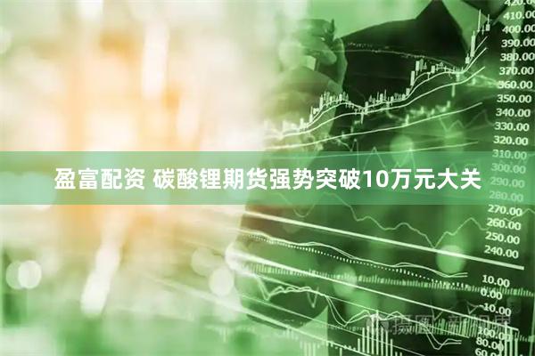 盈富配资 碳酸锂期货强势突破10万元大关