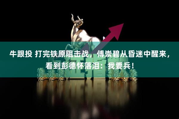 牛跟投 打完铁原阻击战，傅崇碧从昏迷中醒来，看到彭德怀落泪：我要兵！