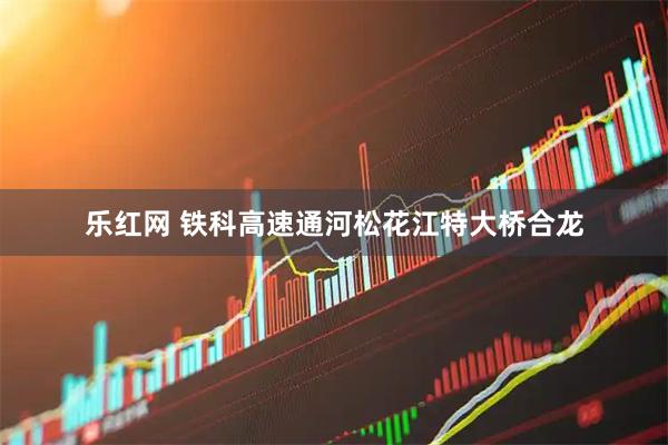 乐红网 铁科高速通河松花江特大桥合龙